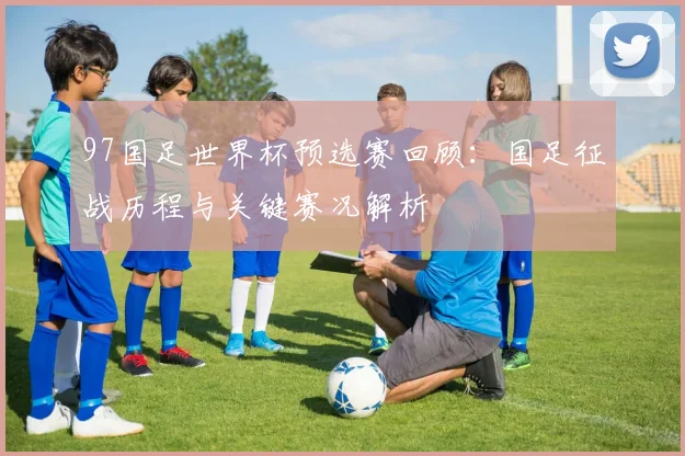 97国足世界杯预选赛回顾：国足征战历程与关键赛况解析