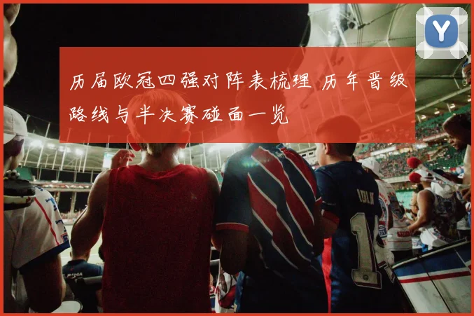 历届欧冠四强对阵表梳理 历年晋级路线与半决赛碰面一览
