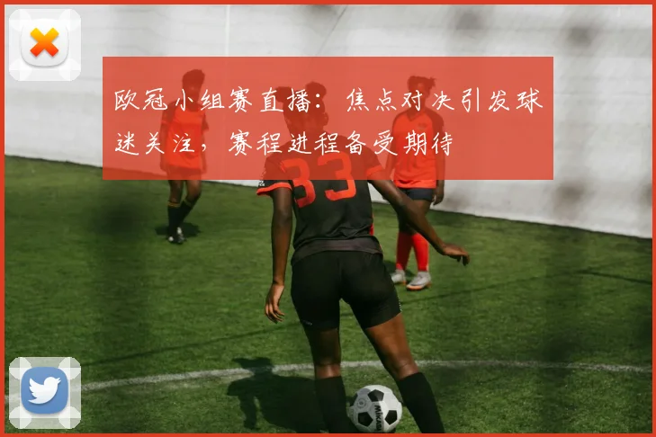 欧冠小组赛直播：焦点对决引发球迷关注，赛程进程备受期待