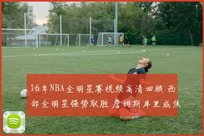 16年NBA全明星赛视频高清回顾 西部全明星强势取胜 詹姆斯库里成焦点