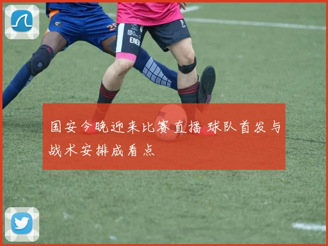 国安今晚迎来比赛直播 球队首发与战术安排成看点