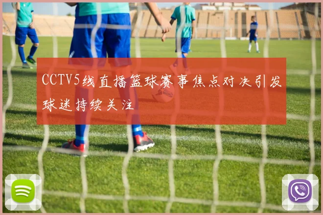 CCTV5线直播篮球赛事焦点对决引发球迷持续关注