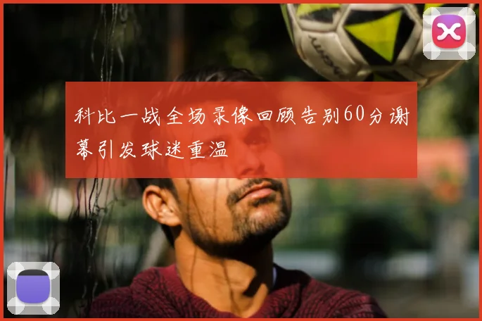 科比一战全场录像回顾告别60分谢幕引发球迷重温