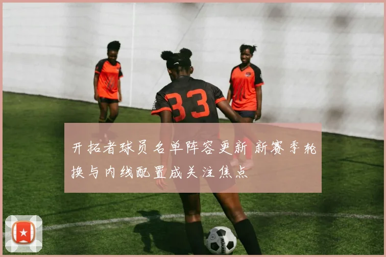 开拓者球员名单阵容更新 新赛季轮换与内线配置成关注焦点