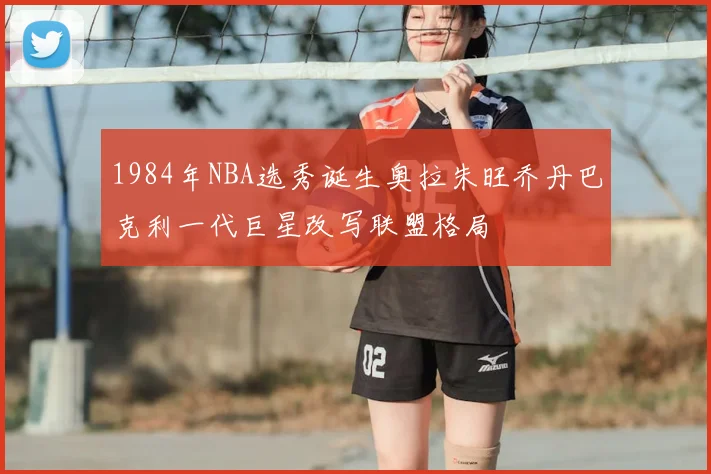 1984年NBA选秀诞生奥拉朱旺乔丹巴克利一代巨星改写联盟格局