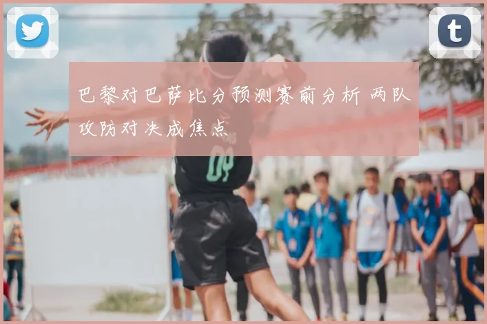 巴黎对巴萨比分预测赛前分析 两队攻防对决成焦点