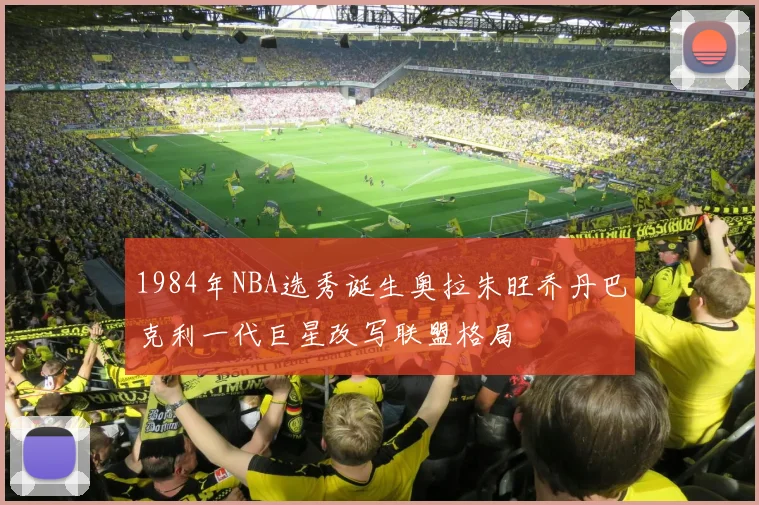1984年NBA选秀诞生奥拉朱旺乔丹巴克利一代巨星改写联盟格局
